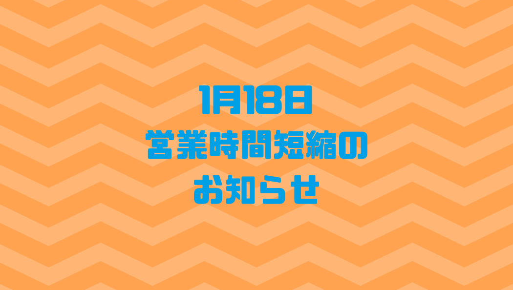 1月18日営業時間短縮のお知らせ